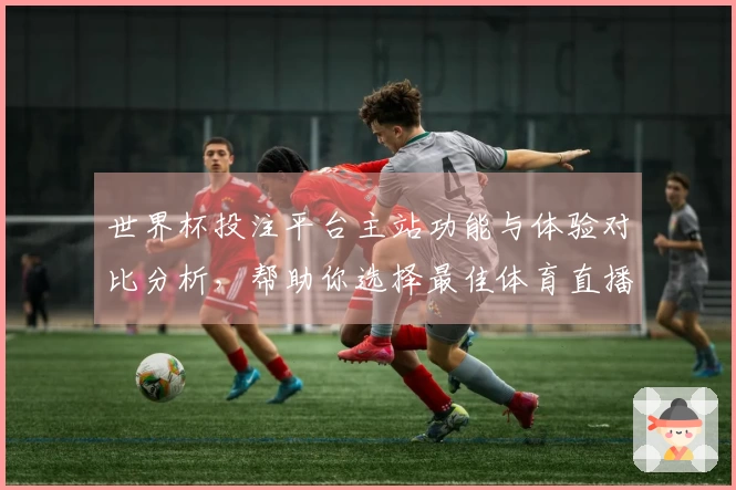 世界杯投注平台主站功能与体验对比分析,帮助你选择最佳体育直播方案